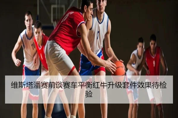 维斯塔潘赛前谈赛车平衡红牛升级套件效果待检验