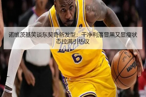 诺维茨基笑谈东契奇新发型：干净利落显黑又显瘦状态拉满引热议